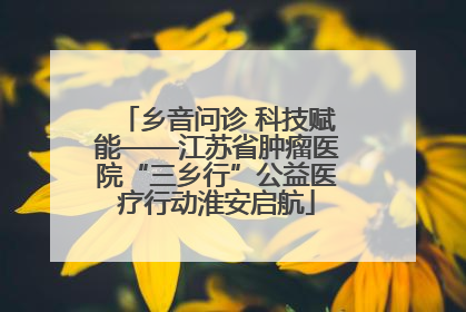 乡音问诊 科技赋能——江苏省肿瘤医院“三乡行”公益医疗行动淮安启航