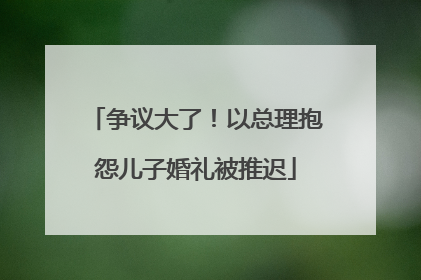 争议大了！以总理抱怨儿子婚礼被推迟