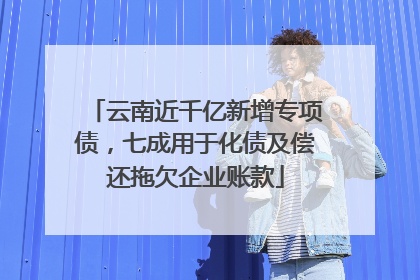 云南近千亿新增专项债，七成用于化债及偿还拖欠企业账款