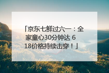 京东七鲜过六一：全家童心30分钟达 618价格持续击穿！