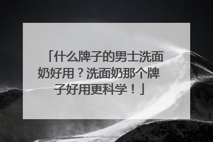 什么牌子的男士洗面奶好用？洗面奶那个牌子好用更科学！