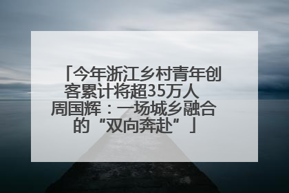 今年浙江乡村青年创客累计将超35万人 周国辉：一场城乡融合的“双向奔赴”