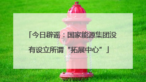 今日辟谣：国家能源集团没有设立所谓“拓展中心”
