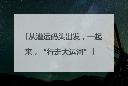 从漕运码头出发，一起来，“行走大运河”