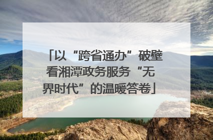 以“跨省通办”破壁 看湘潭政务服务“无界时代”的温暖答卷