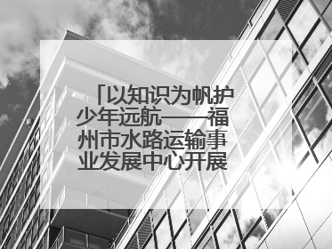 以知识为帆护少年远航——福州市水路运输事业发展中心开展水上交通安全知识进校园活动