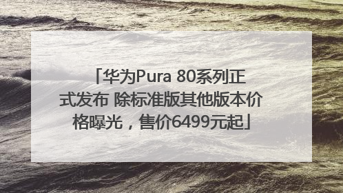华为Pura 80系列正式发布 除标准版其他版本价格曝光，售价6499元起