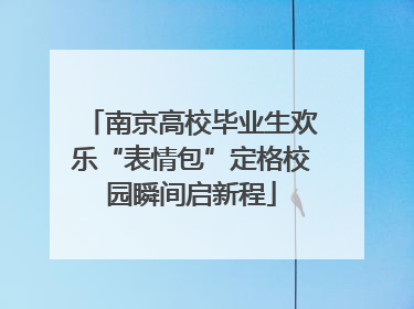 南京高校毕业生欢乐“表情包”定格校园瞬间启新程