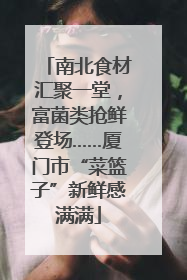 南北食材汇聚一堂，富菌类抢鲜登场……厦门市“菜篮子”新鲜感满满