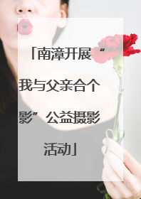 南漳开展“我与父亲合个影”公益摄影活动