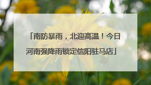 南防暴雨，北迎高温！今日河南强降雨锁定信阳驻马店