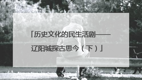 历史文化的民生活剧——辽阳城探古思今（下）