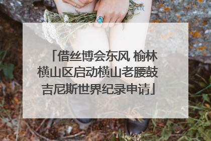 借丝博会东风 榆林横山区启动横山老腰鼓吉尼斯世界纪录申请