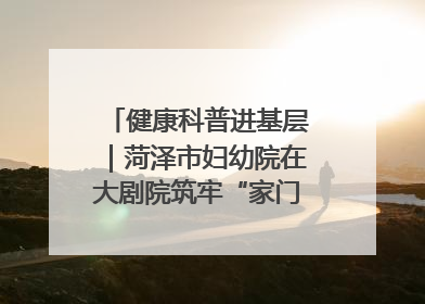 健康科普进基层｜菏泽市妇幼院在大剧院筑牢“家门口”健康防线