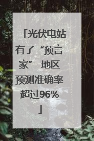 光伏电站有了“预言家” 地区预测准确率超过96%
