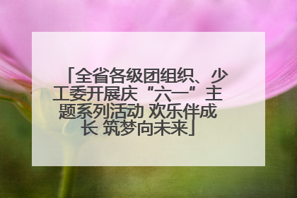 全省各级团组织、少工委开展庆“六一”主题系列活动 欢乐伴成长 筑梦向未来