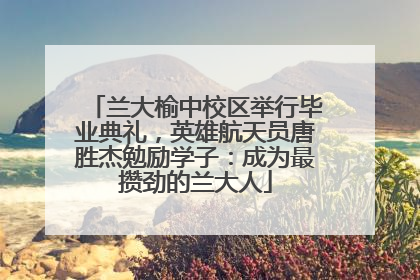 兰大榆中校区举行毕业典礼，英雄航天员唐胜杰勉励学子：成为最攒劲的兰大人