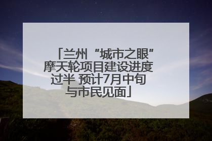 兰州“城市之眼”摩天轮项目建设进度过半 预计7月中旬与市民见面