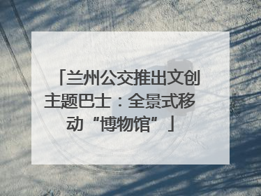 兰州公交推出文创主题巴士：全景式移动“博物馆”