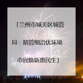 兰州市城关区城管局：精管细治优环境 市容焕新惠民生