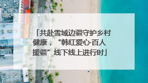 共赴雪域边疆守护乡村健康，“韩红爱心·百人援疆”线下线上进行时