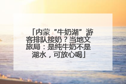 内蒙“牛奶湖”游客排队接奶？当地文旅局：是纯牛奶不是湖水，可放心喝