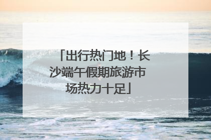 出行热门地！长沙端午假期旅游市场热力十足