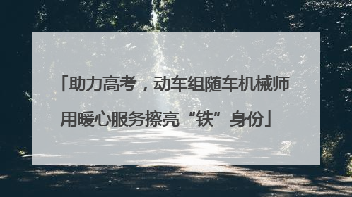 助力高考，动车组随车机械师用暖心服务擦亮“铁”身份