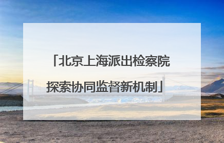 北京上海派出检察院探索协同监督新机制