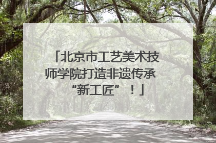 北京市工艺美术技师学院打造非遗传承“新工匠”！