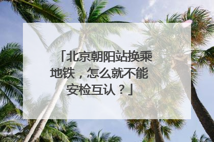 北京朝阳站换乘地铁，怎么就不能安检互认？
