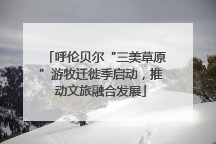 呼伦贝尔“三美草原”游牧迁徙季启动，推动文旅融合发展
