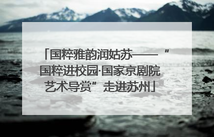 国粹雅韵润姑苏——“国粹进校园·国家京剧院艺术导赏”走进苏州