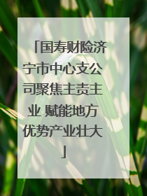 国寿财险济宁市中心支公司聚焦主责主业 赋能地方优势产业壮大