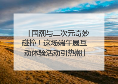 国潮与二次元奇妙碰撞！这场端午展互动体验活动引热潮