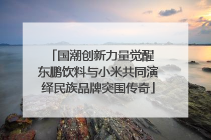 国潮创新力量觉醒 东鹏饮料与小米共同演绎民族品牌突围传奇