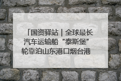 国资驿站｜全球最长汽车运输船“泰斯堡”轮靠泊山东港口烟台港；渤海最大油气平台完成浮托安装