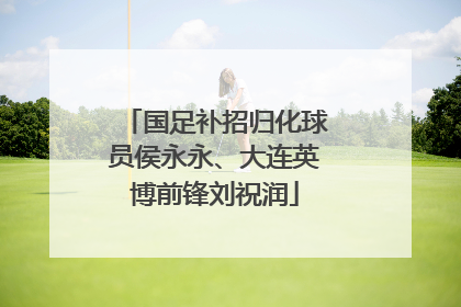 国足补招归化球员侯永永、大连英博前锋刘祝润