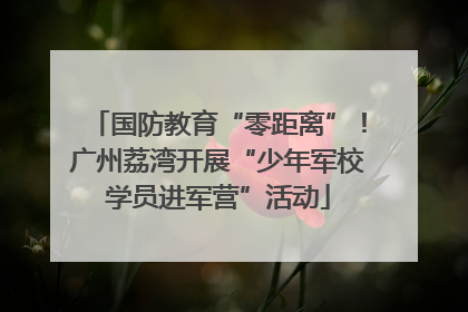 国防教育“零距离”！广州荔湾开展“少年军校学员进军营”活动