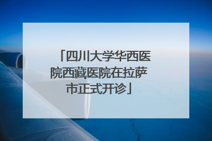 四川大学华西医院西藏医院在拉萨市正式开诊