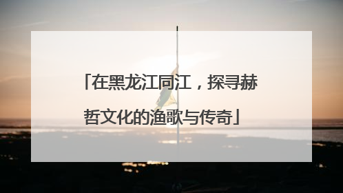 在黑龙江同江，探寻赫哲文化的渔歌与传奇