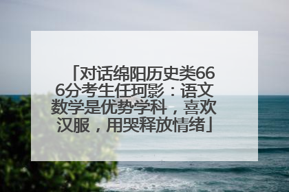 对话绵阳历史类666分考生任珂影：语文数学是优势学科，喜欢汉服，用哭释放情绪