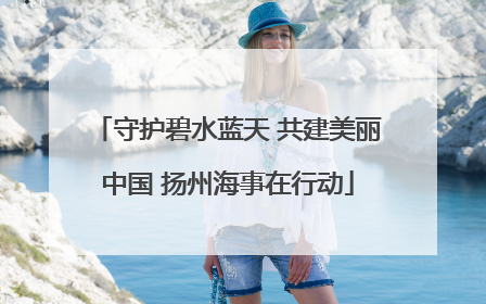 守护碧水蓝天 共建美丽中国 扬州海事在行动