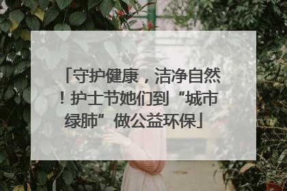 守护健康，洁净自然！护士节她们到“城市绿肺”做公益环保