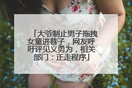 大爷制止男子拖拽女童进巷子，网友呼吁评见义勇为，相关部门：正走程序
