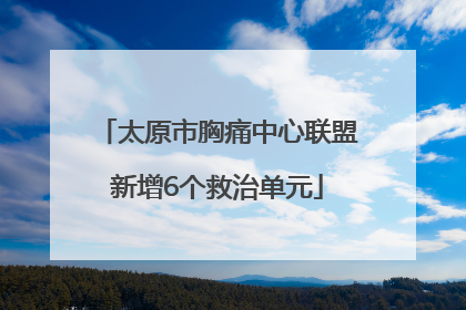 太原市胸痛中心联盟新增6个救治单元