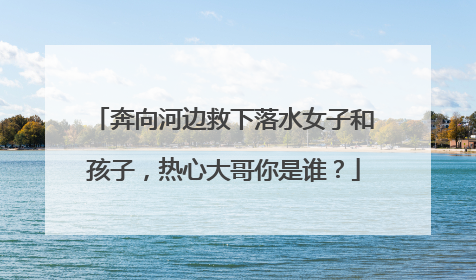 奔向河边救下落水女子和孩子，热心大哥你是谁？