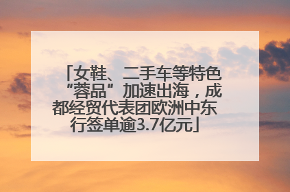 女鞋、二手车等特色“蓉品”加速出海，成都经贸代表团欧洲中东行签单逾3.7亿元