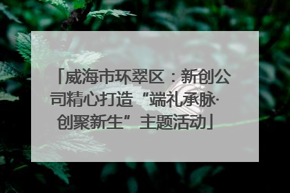 威海市环翠区：新创公司精心打造“端礼承脉·创聚新生”主题活动