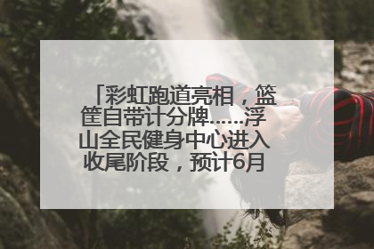 彩虹跑道亮相，篮筐自带计分牌……浮山全民健身中心进入收尾阶段，预计6月30日试运营